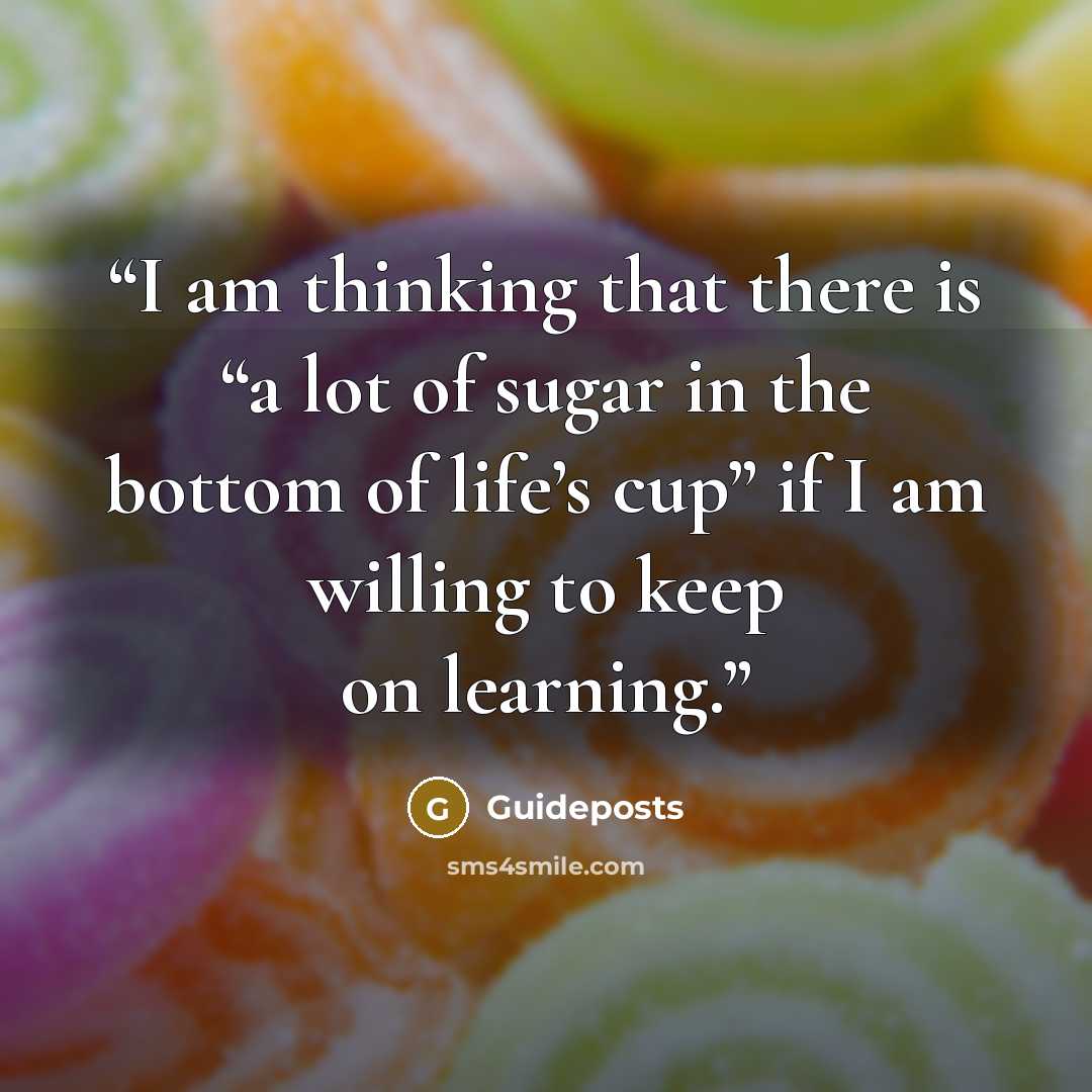 “I am thinking that there is “a lot of sugar in the bottom of life’s cup” if I am willing to keep on learning.” quote by Guideposts