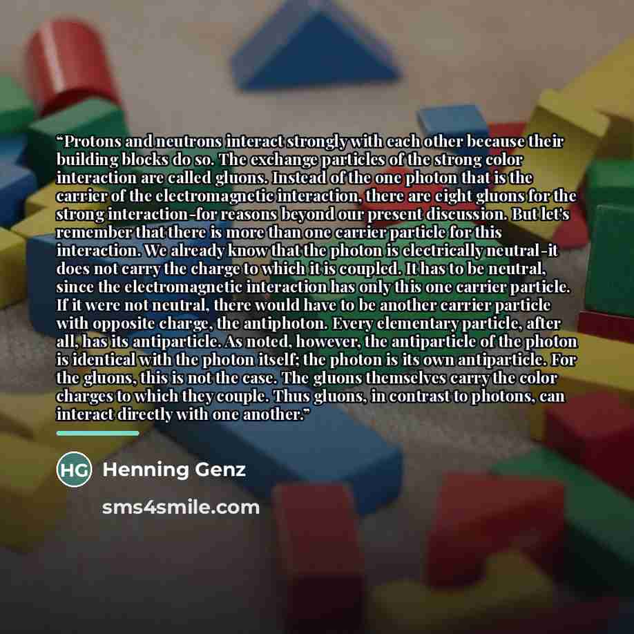 “Protons and neutrons interact strongly with each other because their building blocks do so. The exchange particles of the strong color interaction are called gluons. Instead of the one photon that is the carrier of the electromagnetic interaction, there are eight gluons for the strong…” quote by Henning Genz