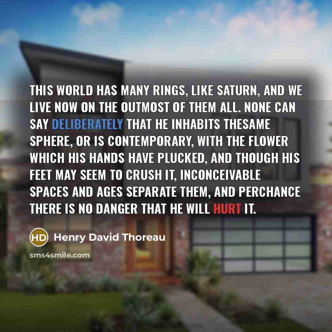 “This world has many rings, like Saturn, and we live now on the outmost of them all. None can say deliberately that he inhabits thesame sphere, or is contemporary, with the flower which his hands have plucked, and though his feet may seem to crush it, inconceivable spaces and ages separate them…” quote by Henry David Thoreau