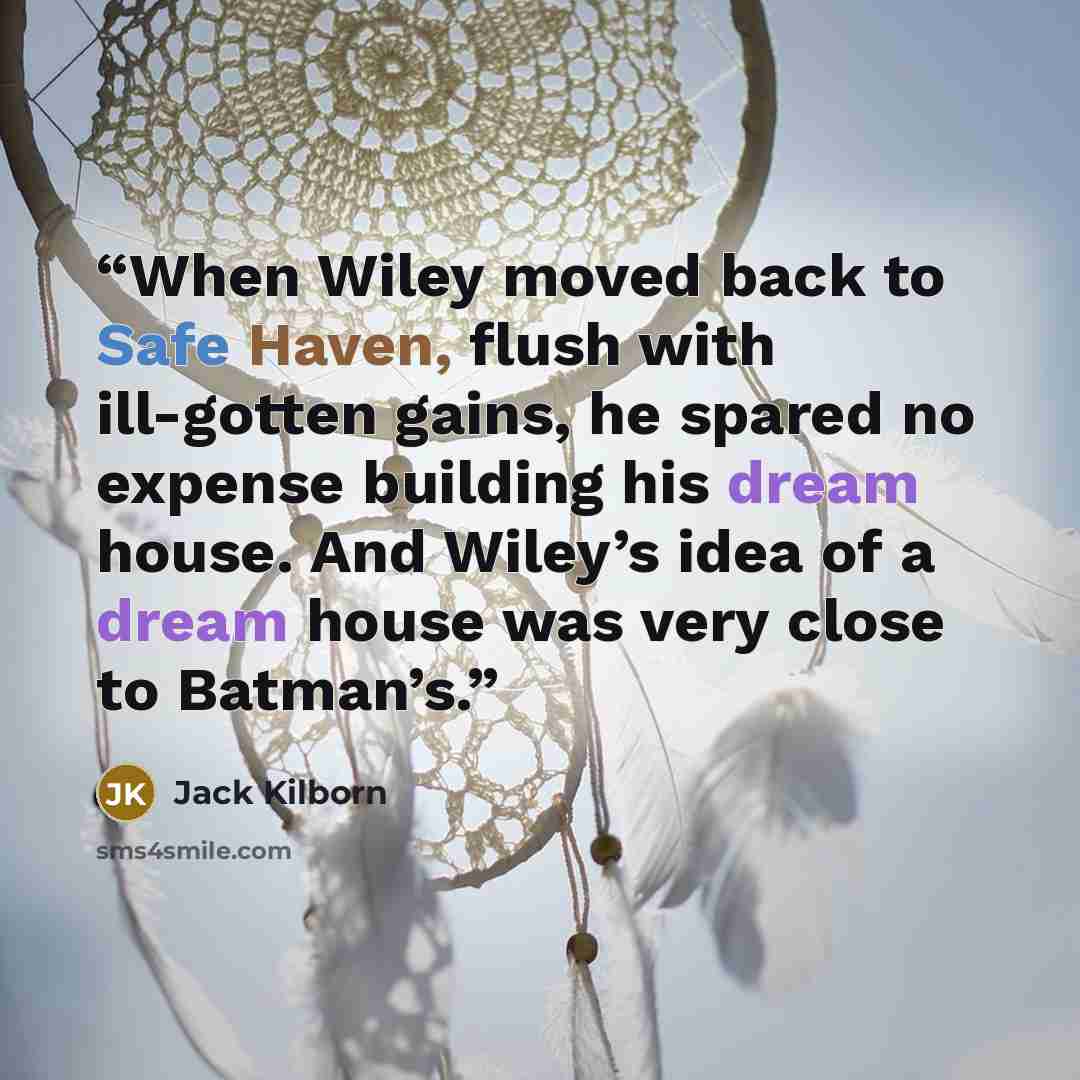 “When Wiley moved back to Safe Haven, flush with ill-gotten gains, he spared no expense building his dream house. And Wiley’s idea of a dream house was very close to Batman’s.” quote by Jack Kilborn