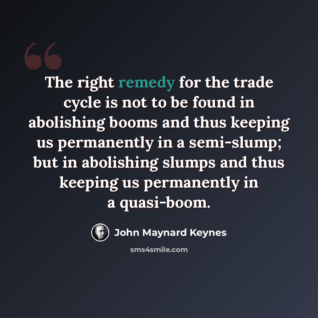 “The right remedy for the trade cycle is not to be found in abolishing booms and thus keeping us permanently in a semi-slump; but in abolishing slumps and thus keeping us permanently in a quasi-boom.” quote by John Maynard Keynes