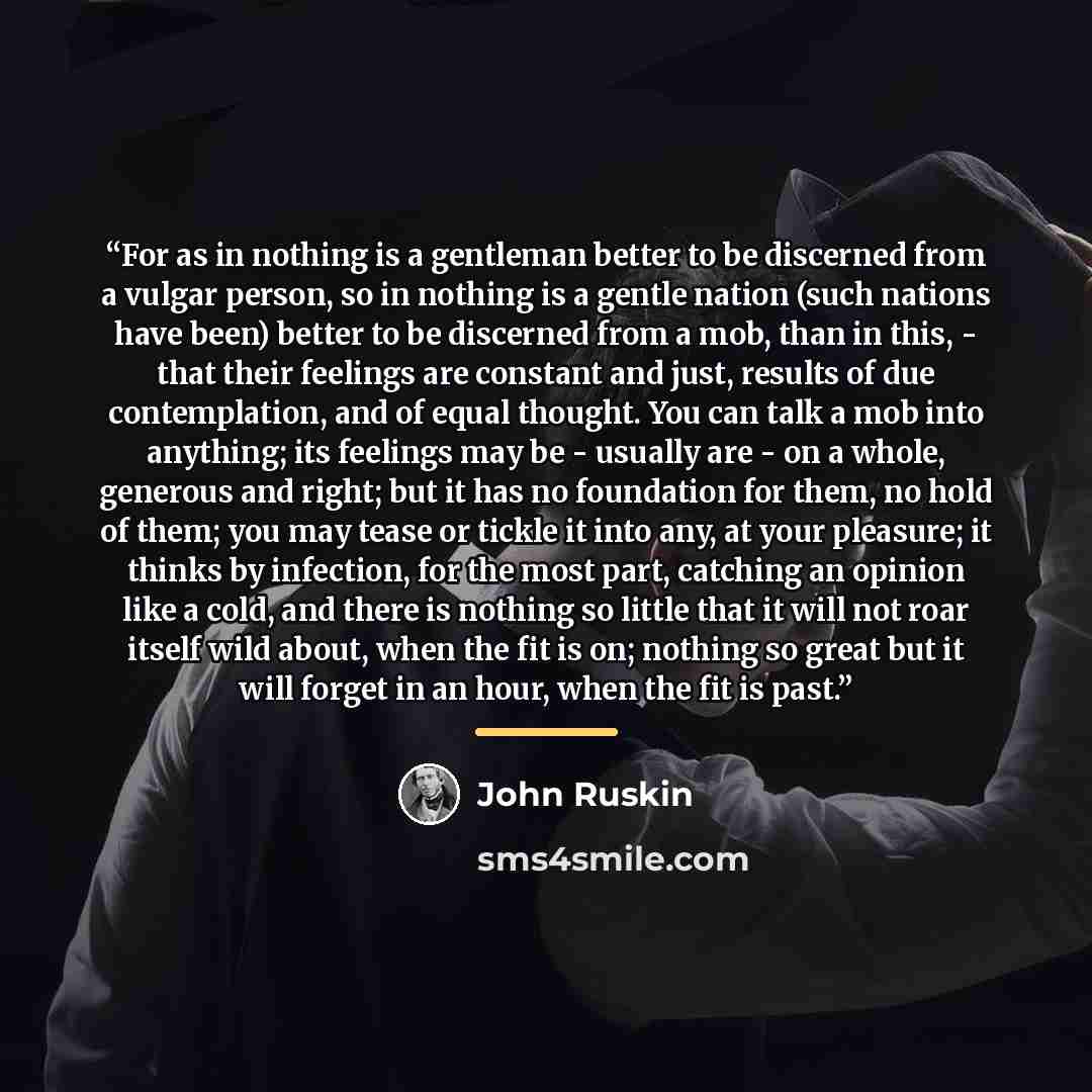 “For as in nothing is a gentleman better to be discerned from a vulgar person, so in nothing is a gentle nation (such nations have been) better to be discerned from a mob, than in this, - that their feelings are constant and just, results of due contemplation, and of equal thought. You can talk a…” quote by John Ruskin