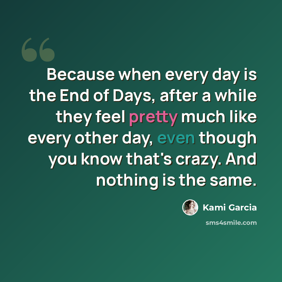 “Because when every day is the End of Days, after a while they feel pretty much like every other day, even though you know that's crazy. And nothing is the same.” quote by Kami Garcia