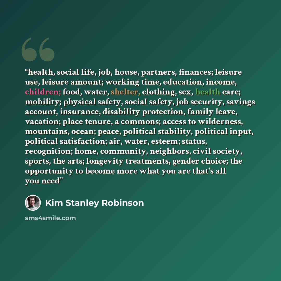 “health, social life, job, house, partners, finances; leisure use, leisure amount; working time, education, income, children; food, water, shelter, clothing, sex, health care; mobility; physical safety, social safety, job security, savings account, insurance, disability protection, family leave…” quote by Kim Stanley Robinson