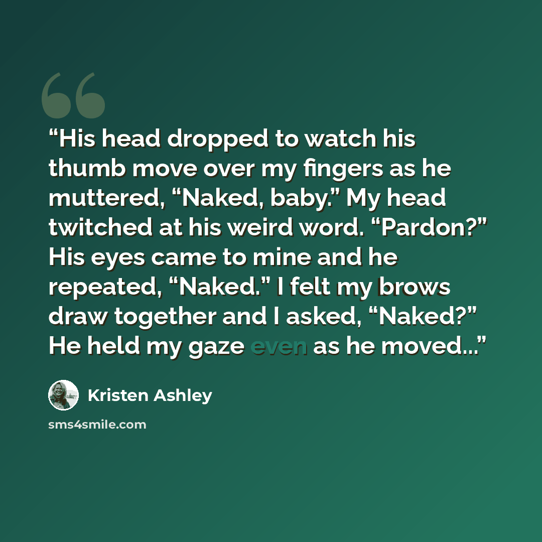 “His head dropped to watch his thumb move over my fingers as he muttered, “Naked, baby.” My head twitched at his weird word. “Pardon?” His eyes came to mine and he repeated, “Naked.” I felt my brows draw together and I asked, “Naked?” He held my gaze even as he moved...” quote by Kristen Ashley