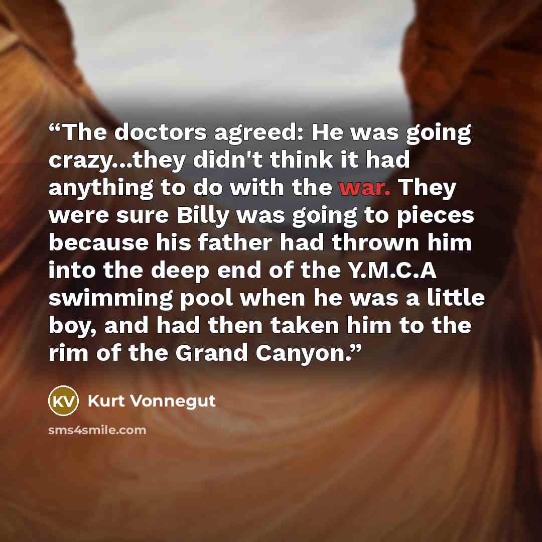 “The doctors agreed: He was going crazy...they didn't think it had anything to do with the war. They were sure Billy was going to pieces because his father had thrown him into the deep end of the Y.M.C.A swimming pool when he was a little boy, and had then taken him to the rim of the Grand Canyon.” quote by Kurt Vonnegut
