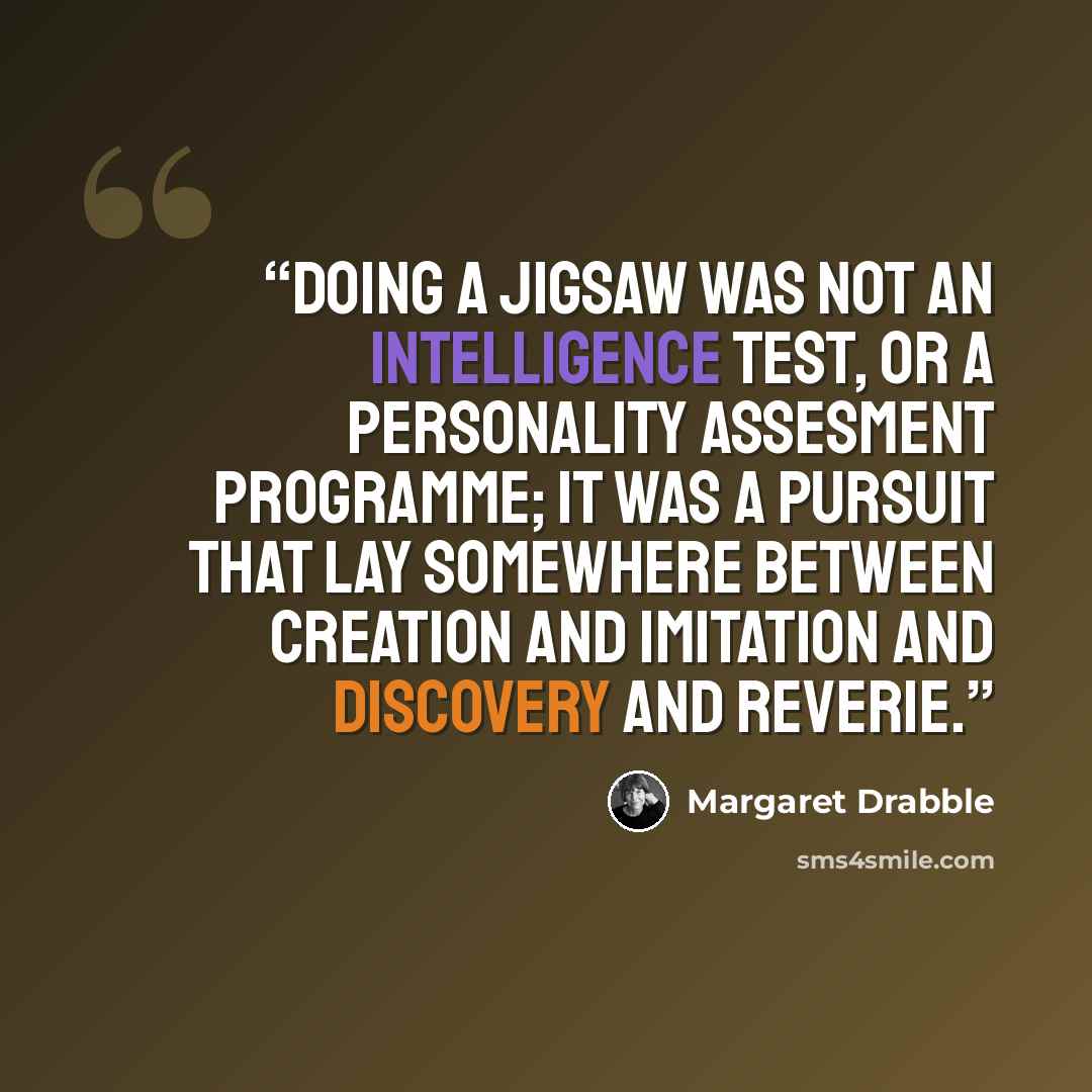 “Doing a jigsaw was not an intelligence test, or a personality assesment programme; it was a pursuit that lay somewhere between creation and imitation and discovery and reverie.” quote by Margaret Drabble