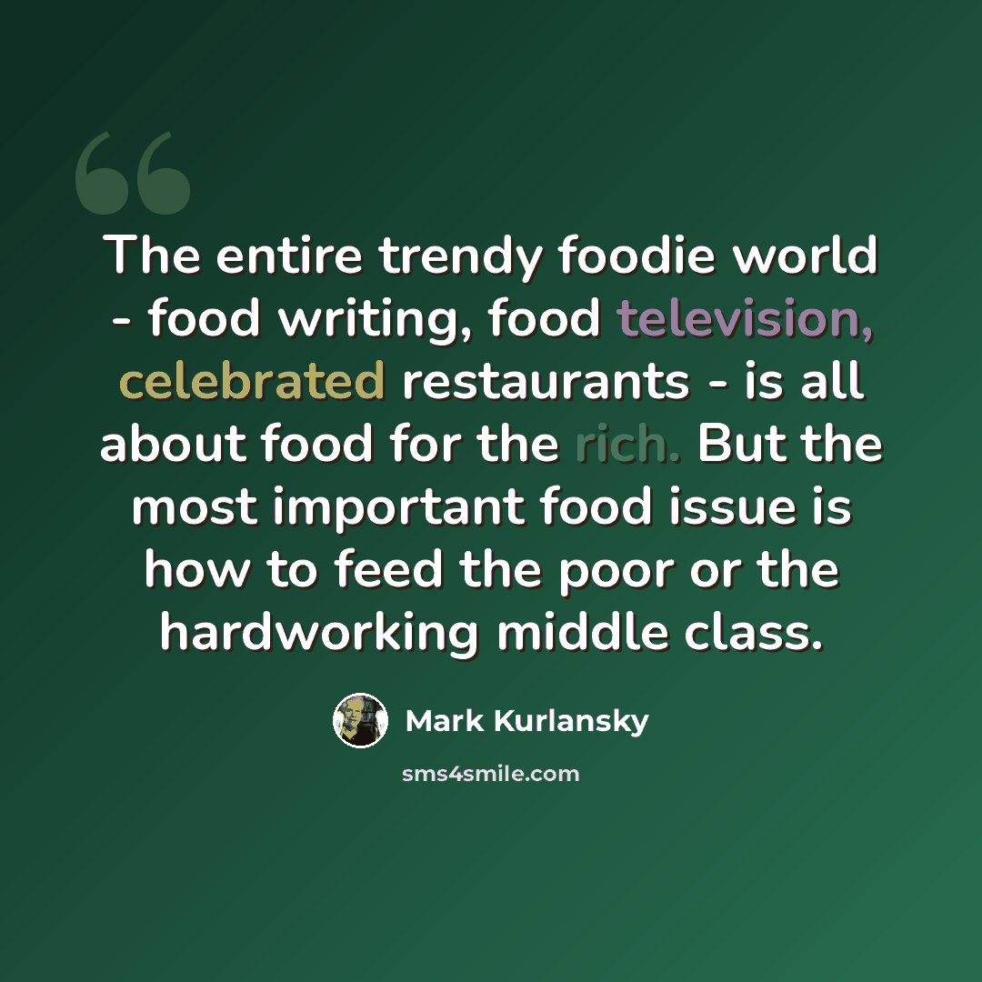 “The entire trendy foodie world - food writing, food television, celebrated restaurants - is all about food for the rich. But the most important food issue is how to feed the poor or the hardworking middle class.” quote by Mark Kurlansky