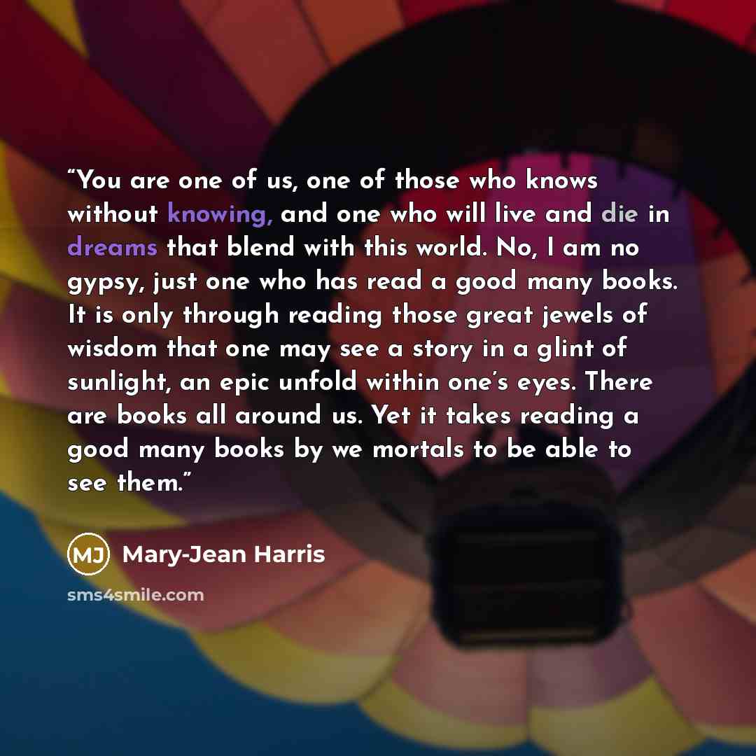 “You are one of us, one of those who knows without knowing, and one who will live and die in dreams that blend with this world. No, I am no gypsy, just one who has read a good many books. It is only through reading those great jewels of wisdom that one may see a story in a glint of sunlight, an…” quote by Mary-Jean Harris