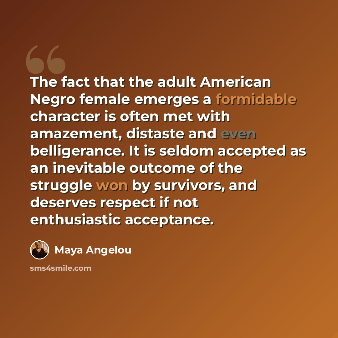 “The fact that the adult American Negro female emerges a formidable character is often met with amazement, distaste and even belligerance. It is seldom accepted as an inevitable outcome of the struggle won by survivors, and deserves respect if not enthusiastic acceptance.” quote by Maya Angelou