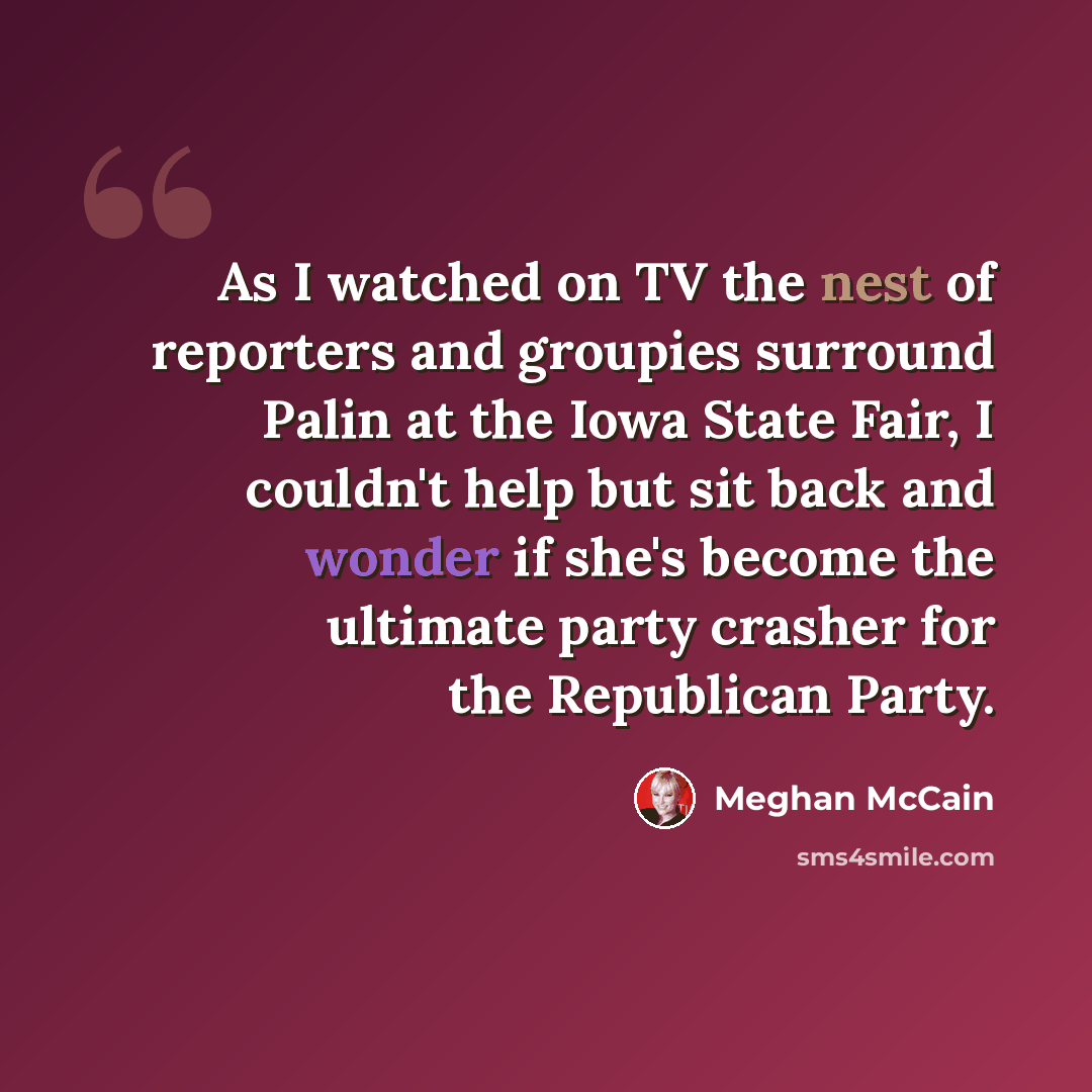 “As I watched on TV the nest of reporters and groupies surround Palin at the Iowa State Fair, I couldn't help but sit back and wonder if she's become the ultimate party crasher for the Republican Party.” quote by Meghan McCain