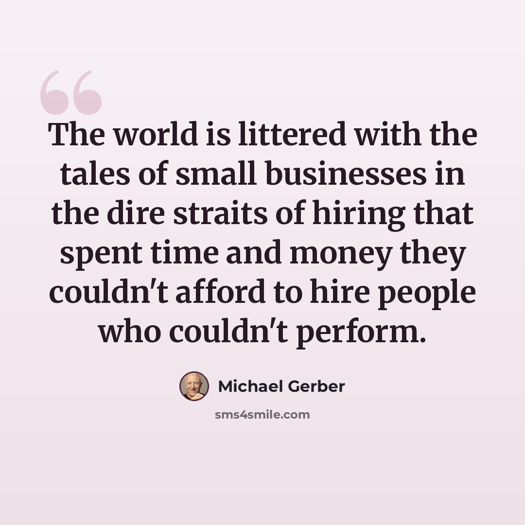 “The world is littered with the tales of small businesses in the dire straits of hiring that spent time and money they couldn't afford to hire people who couldn't perform.” quote by Michael Gerber