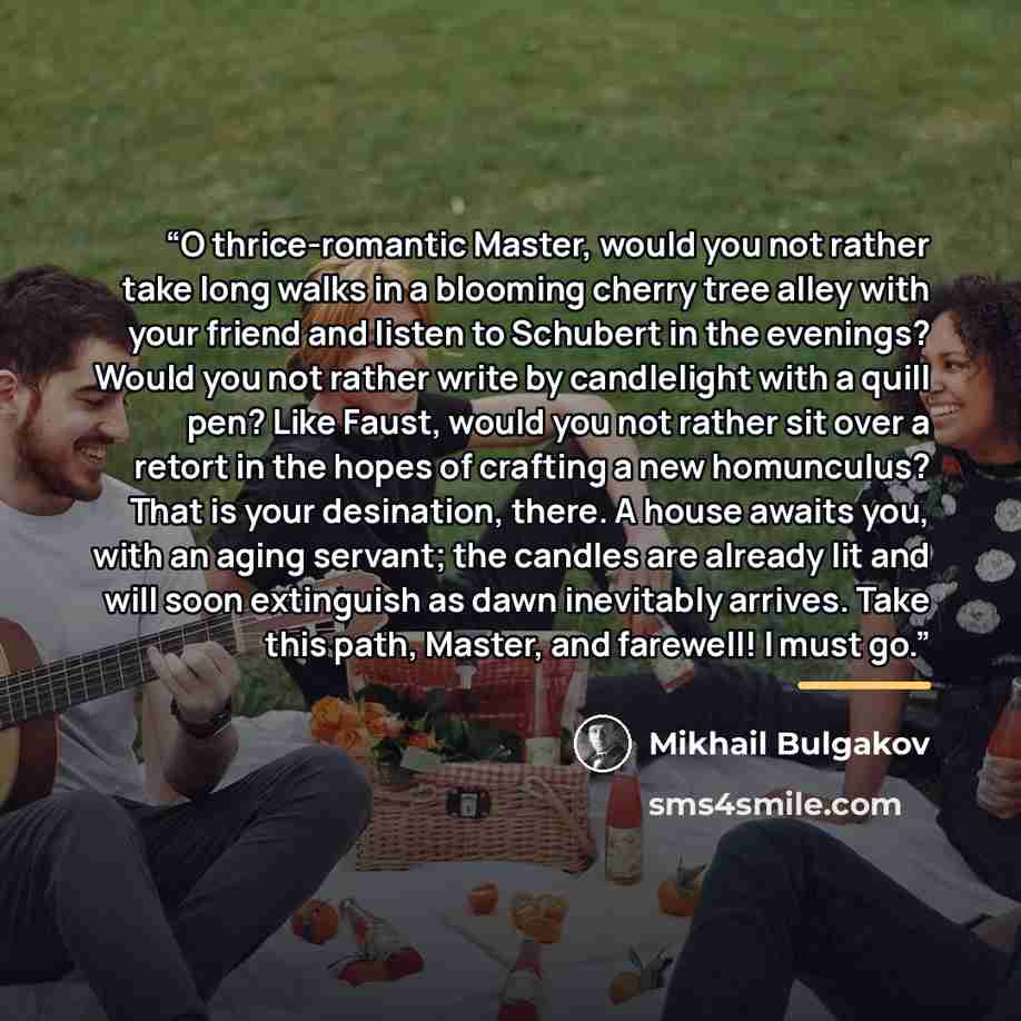 “O thrice-romantic Master, would you not rather take long walks in a blooming cherry tree alley with your friend and listen to Schubert in the evenings? Would you not rather write by candlelight with a quill pen? Like Faust, would you not rather sit over a retort in the hopes of crafting a new…” quote by Mikhail Bulgakov