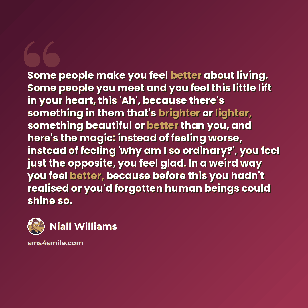 “Some people make you feel better about living. Some people you meet and you feel this little lift in your heart, this 'Ah', because there's something in them that's brighter or lighter, something beautiful or better than you, and here's the magic: instead of feeling worse, instead of feeling 'why…” quote by Niall Williams