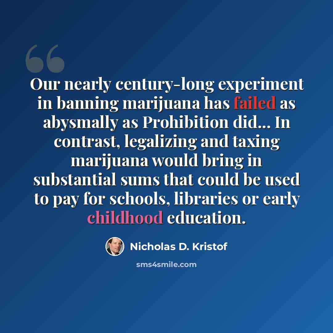“Our nearly century-long experiment in banning marijuana has failed as abysmally as Prohibition did... In contrast, legalizing and taxing marijuana would bring in substantial sums that could be used to pay for schools, libraries or early childhood education.” quote by Nicholas D. Kristof