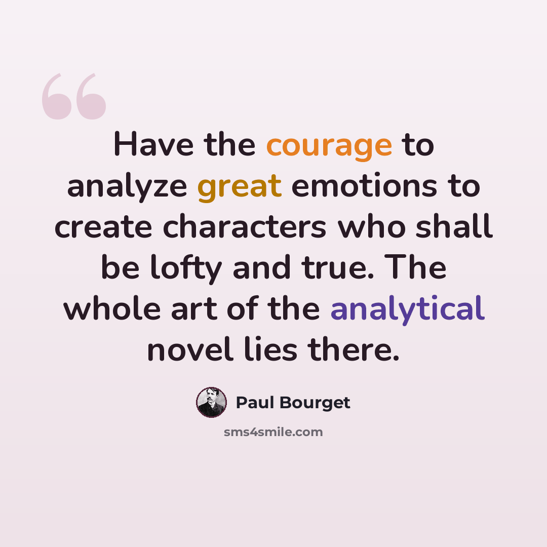 “Have the courage to analyze great emotions to create characters who shall be lofty and true. The whole art of the analytical novel lies there.” quote by Paul Bourget