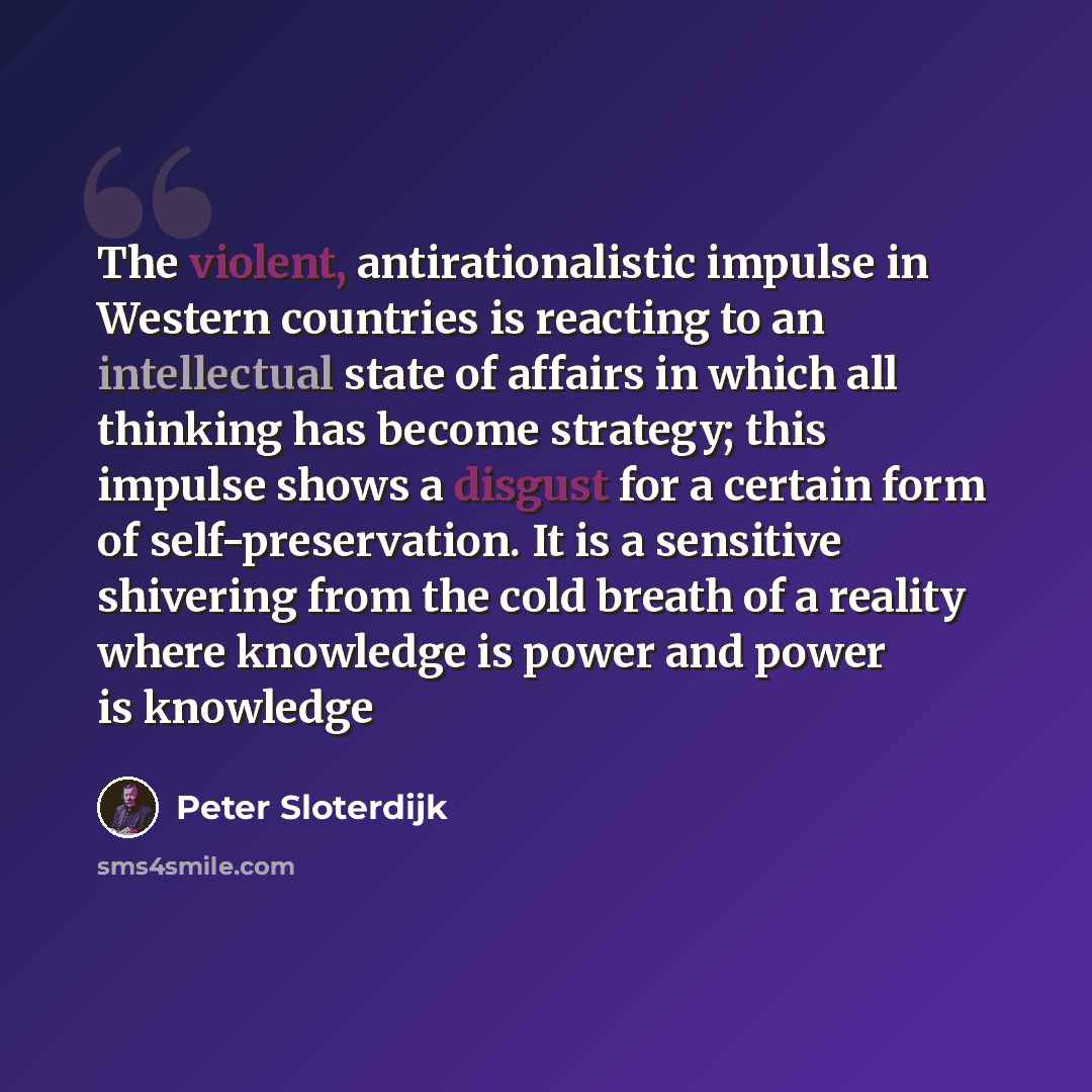 “The violent, antirationalistic impulse in Western countries is reacting to an intellectual state of affairs in which all thinking has become strategy; this impulse shows a disgust for a certain form of self-preservation. It is a sensitive shivering from the cold breath of a reality where knowledge…” quote by Peter Sloterdijk
