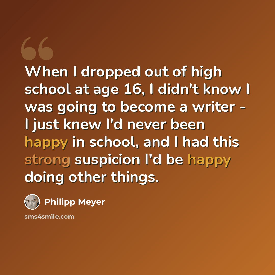 “When I dropped out of high school at age 16, I didn't know I was going to become a writer - I just knew I'd never been happy in school, and I had this strong suspicion I'd be happy doing other things.” quote by Philipp Meyer