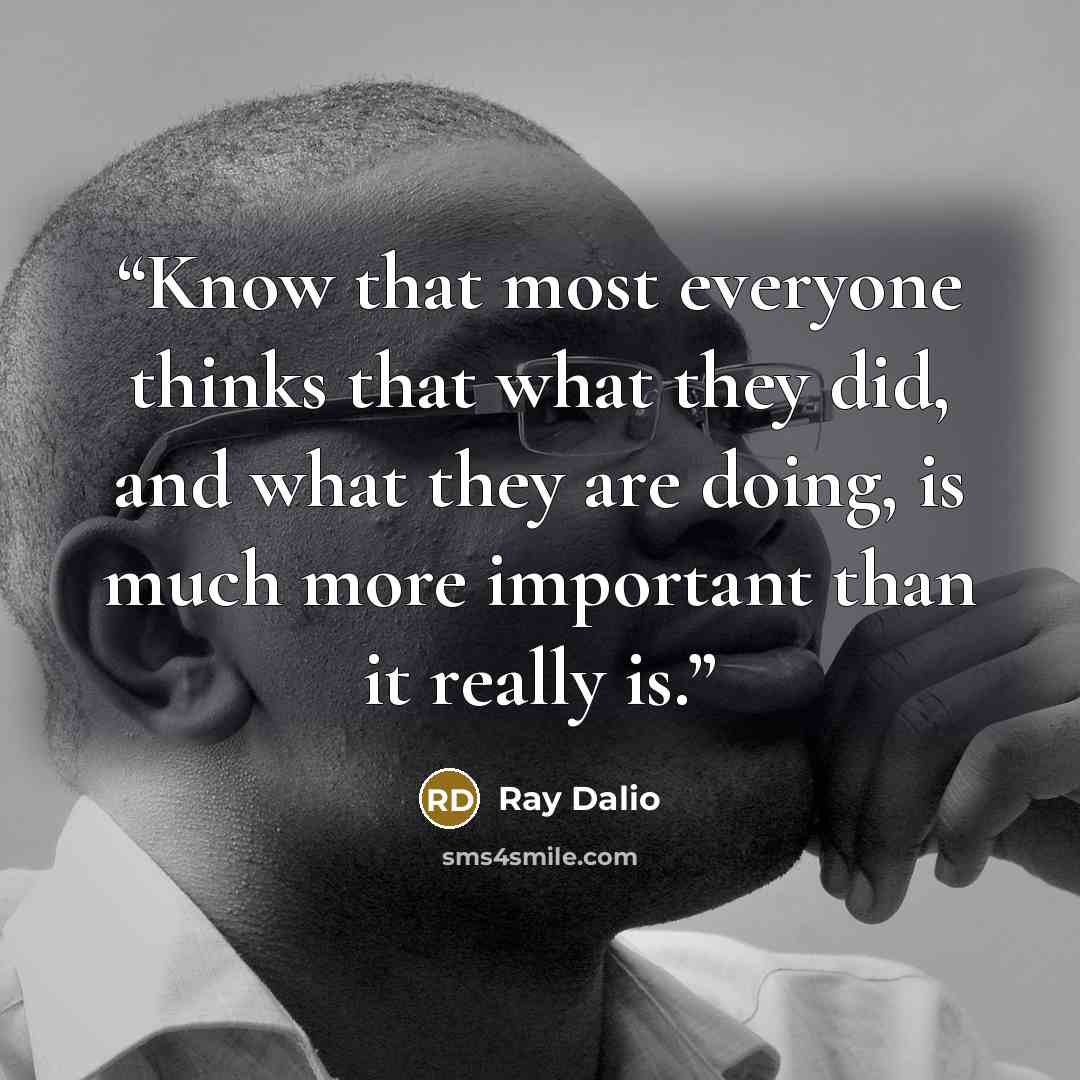 “Know that most everyone thinks that what they did, and what they are doing, is much more important than it really is.” quote by Ray Dalio