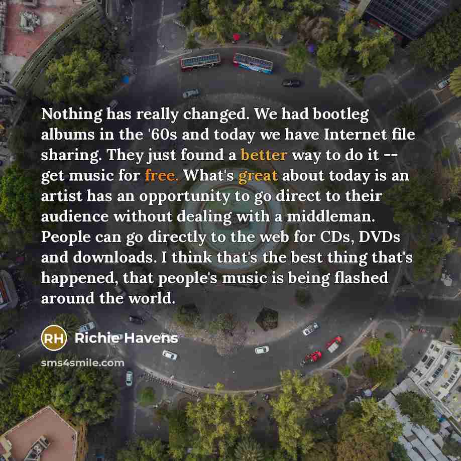 “Nothing has really changed. We had bootleg albums in the '60s and today we have Internet file sharing. They just found a better way to do it -- get music for free. What's great about today is an artist has an opportunity to go direct to their audience without dealing with a middleman. People can…” quote by Richie Havens