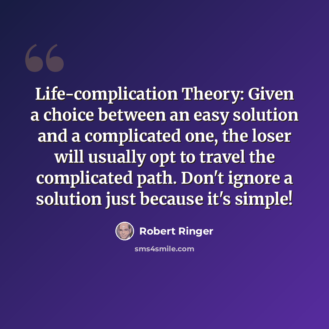 “Life-complication Theory: Given a choice between an easy solution and a complicated one, the loser will usually opt to travel the complicated path. Don't ignore a solution just because it's simple!” quote by Robert Ringer