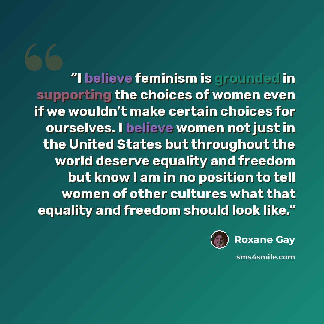 “I believe feminism is grounded in supporting the choices of women even if we wouldn’t make certain choices for ourselves. I believe women not just in the United States but throughout the world deserve equality and freedom but know I am in no position to tell women of other cultures what that…” quote by Roxane Gay