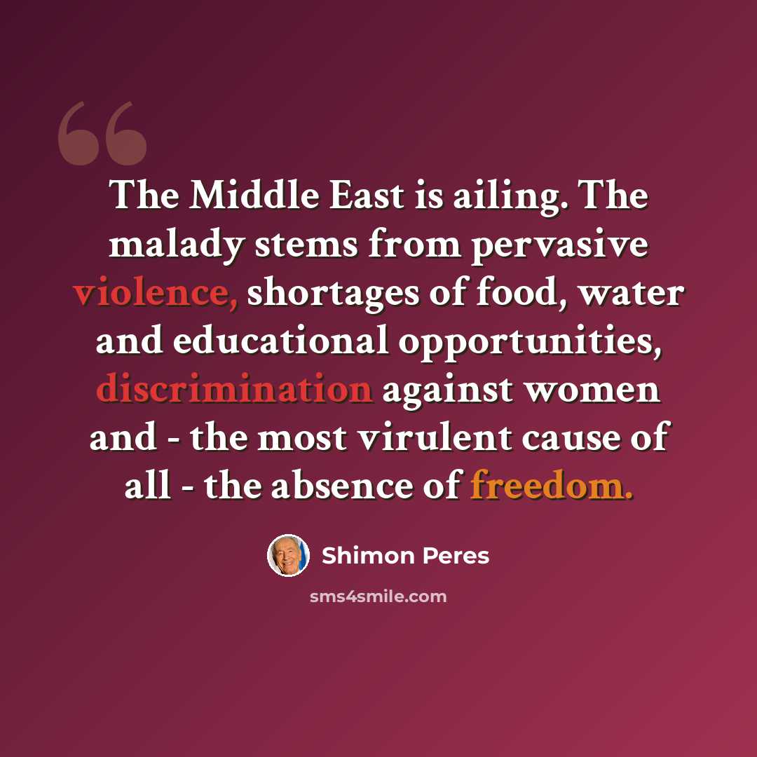 “The Middle East is ailing. The malady stems from pervasive violence, shortages of food, water and educational opportunities, discrimination against women and - the most virulent cause of all - the absence of freedom.” quote by Shimon Peres