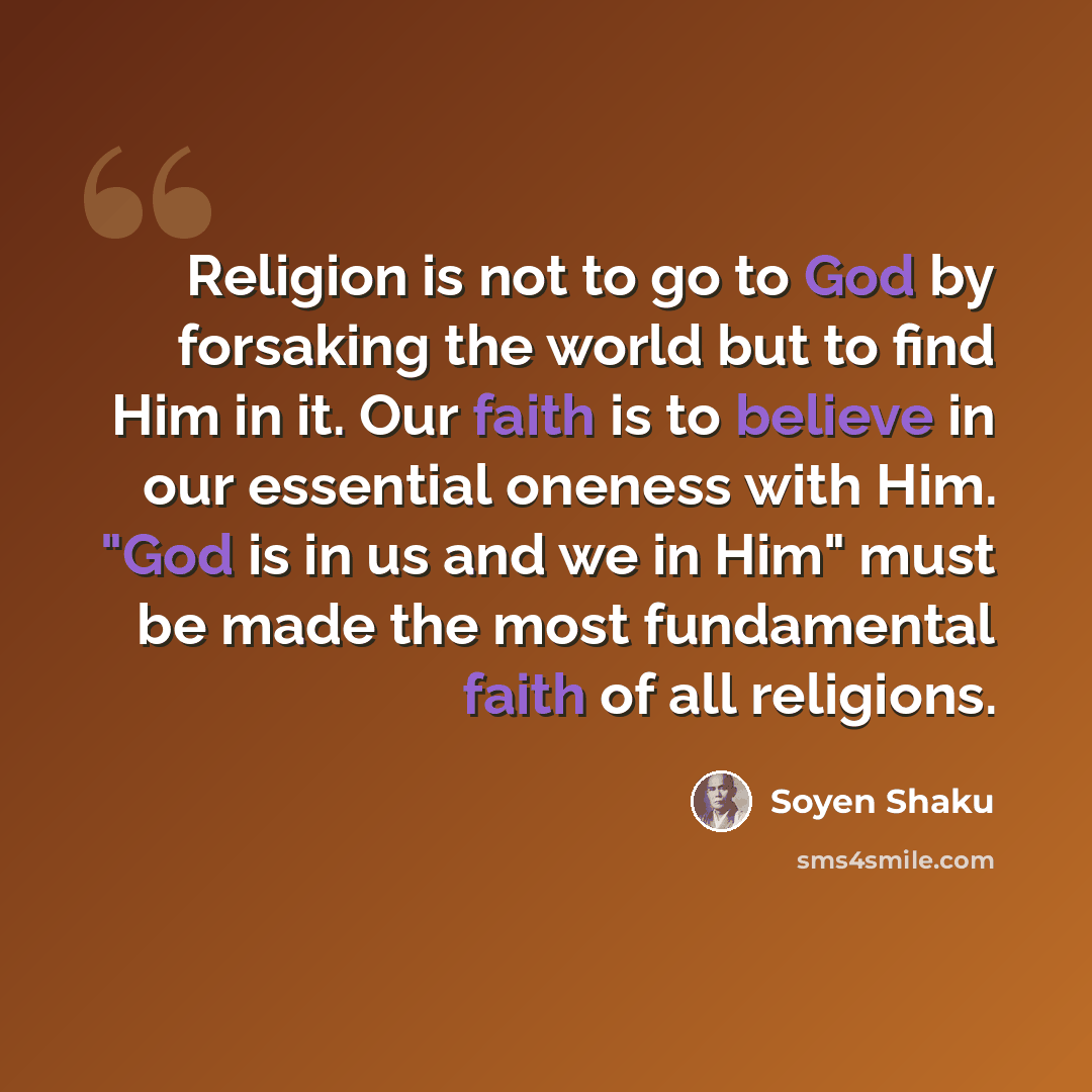 “Religion is not to go to God by forsaking the world but to find Him in it. Our faith is to believe in our essential oneness with Him. "God is in us and we in Him" must be made the most fundamental faith of all religions.” quote by Soyen Shaku