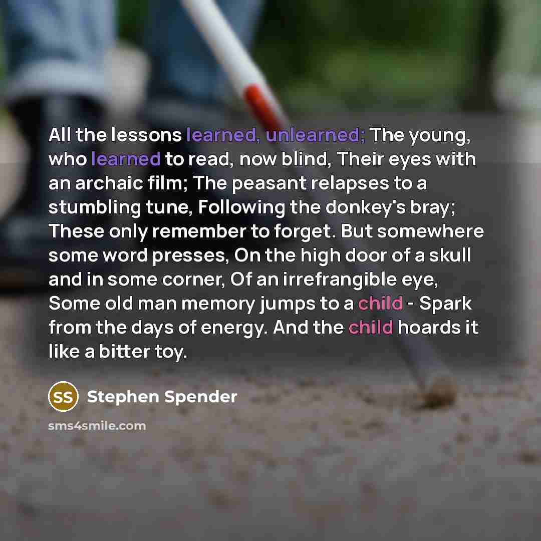 “All the lessons learned, unlearned; The young, who learned to read, now blind, Their eyes with an archaic film; The peasant relapses to a stumbling tune, Following the donkey's bray; These only remember to forget. But somewhere some word presses, On the high door of a skull and in some corner, Of…” quote by Stephen Spender