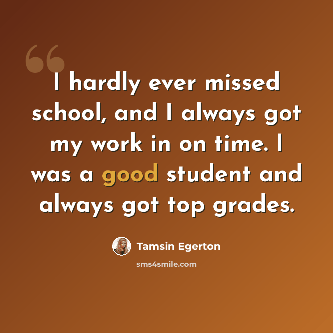 “I hardly ever missed school, and I always got my work in on time. I was a good student and always got top grades.” quote by Tamsin Egerton