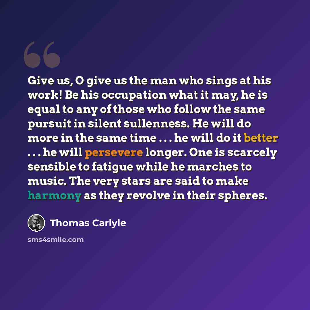 “Give us, O give us the man who sings at his work! Be his occupation what it may, he is equal to any of those who follow the same pursuit in silent sullenness. He will do more in the same time . . . he will do it better . . . he will persevere longer. One is scarcely sensible to fatigue while he…” quote by Thomas Carlyle