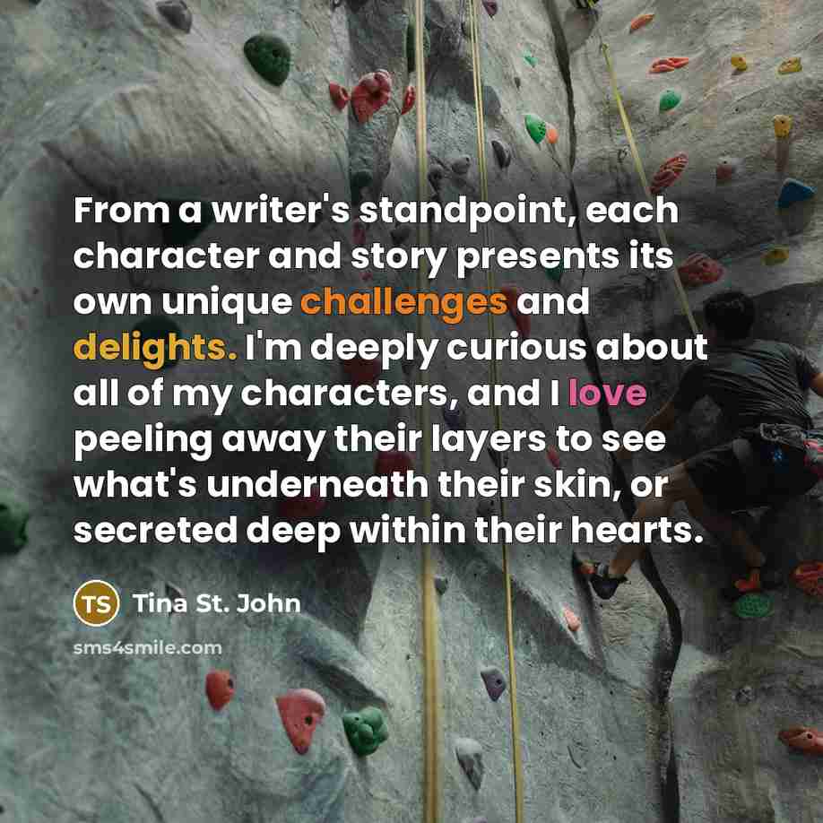 “From a writer's standpoint, each character and story presents its own unique challenges and delights. I'm deeply curious about all of my characters, and I love peeling away their layers to see what's underneath their skin, or secreted deep within their hearts.” quote by Tina St. John
