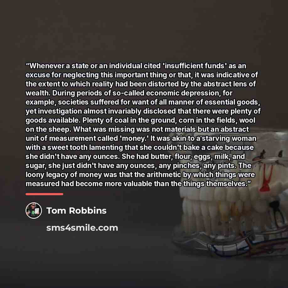 “Whenever a state or an individual cited 'insufficient funds' as an excuse for neglecting this important thing or that, it was indicative of the extent to which reality had been distorted by the abstract lens of wealth. During periods of so-called economic depression, for example, societies…” quote by Tom Robbins