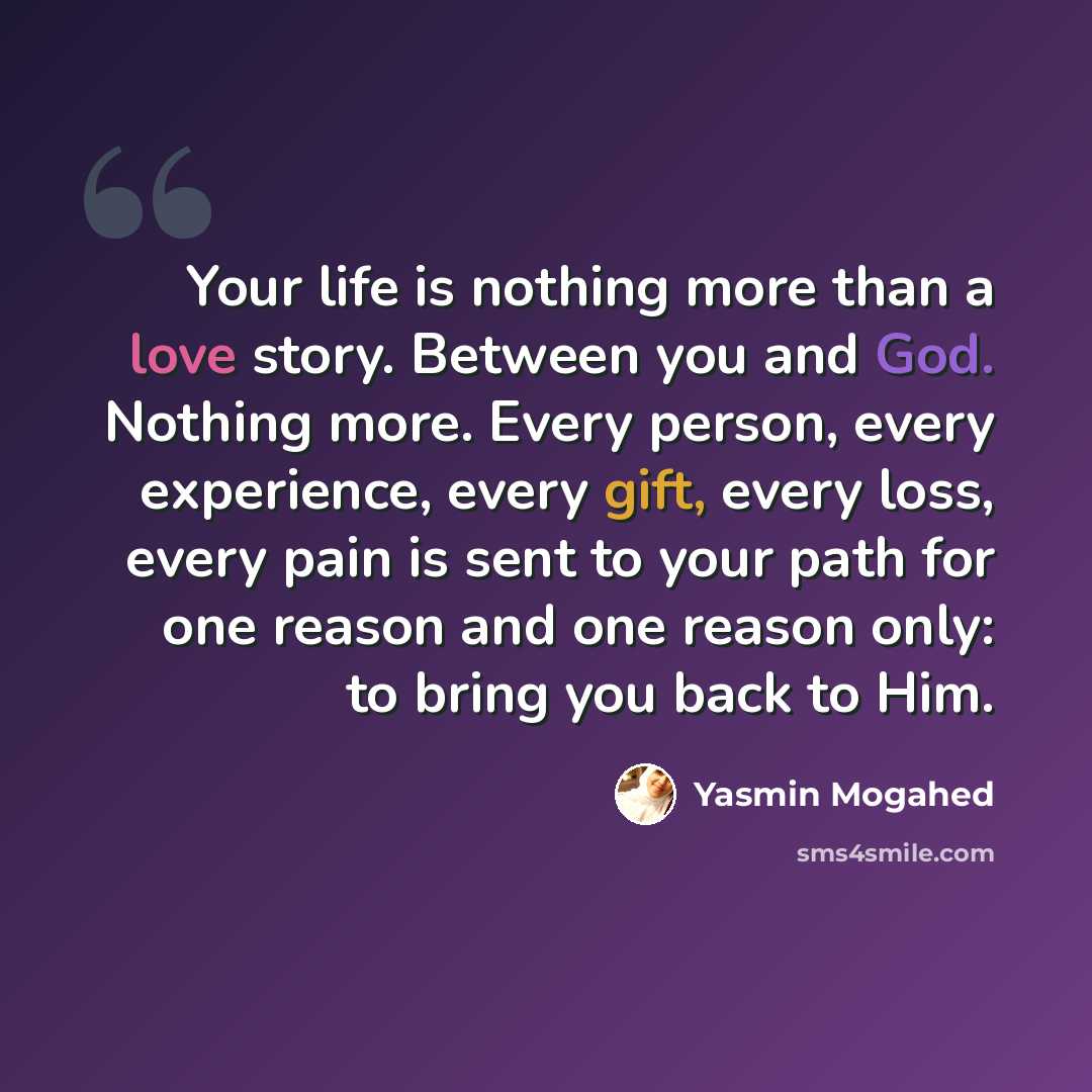 “Your life is nothing more than a love story. Between you and God. Nothing more. Every person, every experience, every gift, every loss, every pain is sent to your path for one reason and one reason only: to bring you back to Him.” quote by Yasmin Mogahed