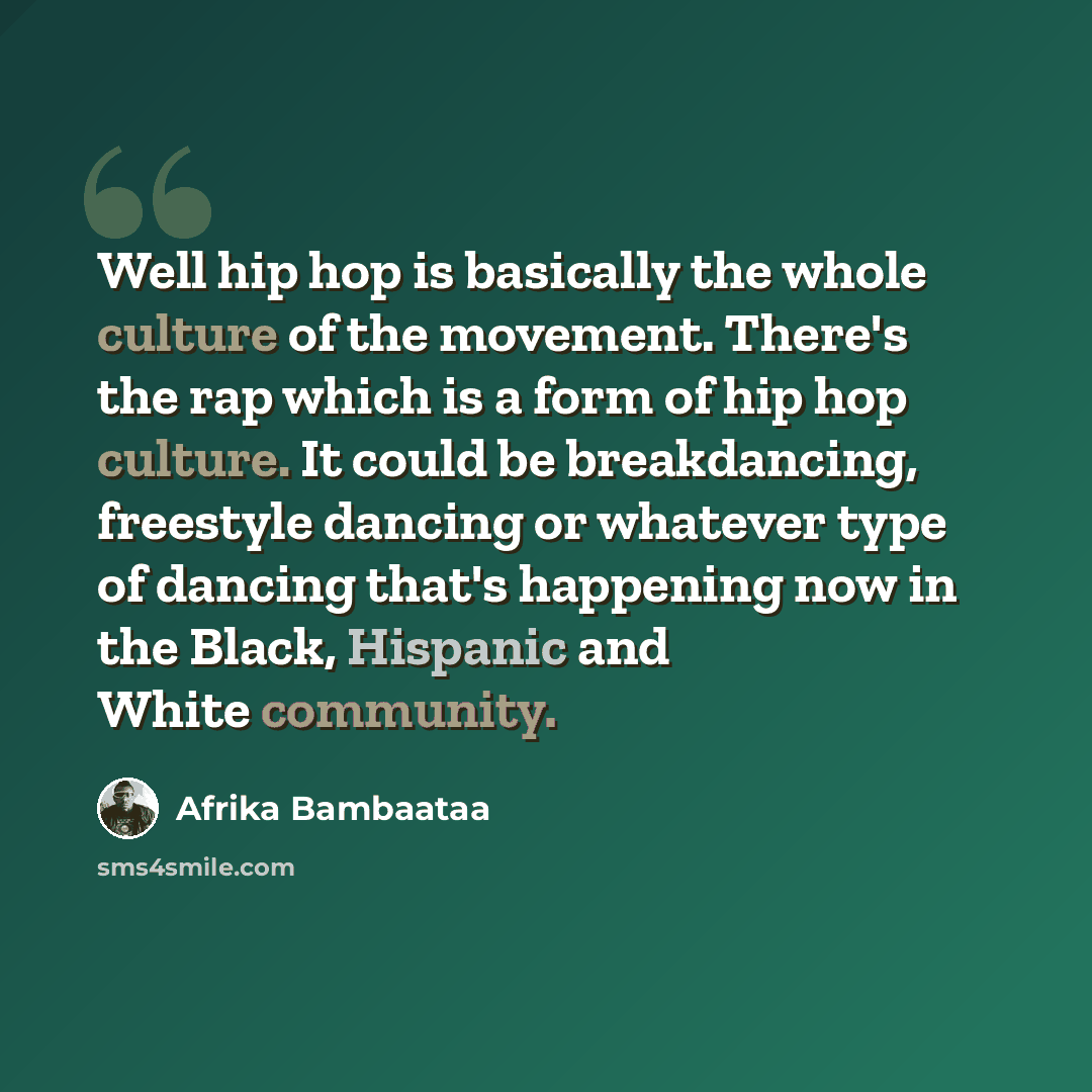 “Well hip hop is basically the whole culture of the movement. There's the rap which is a form of hip hop culture. It could be breakdancing, freestyle dancing or whatever type of dancing that's happening now in the Black, Hispanic and White community.” quote by Afrika Bambaataa