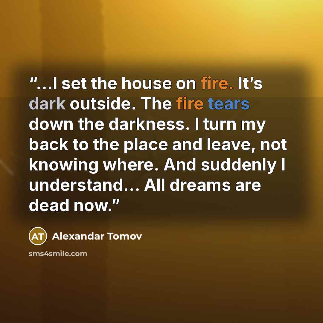 “…I set the house on fire. It’s dark outside. The fire tears down the darkness. I turn my back to the place and leave, not knowing where. And suddenly I understand… All dreams are dead now.” quote by Alexandar Tomov