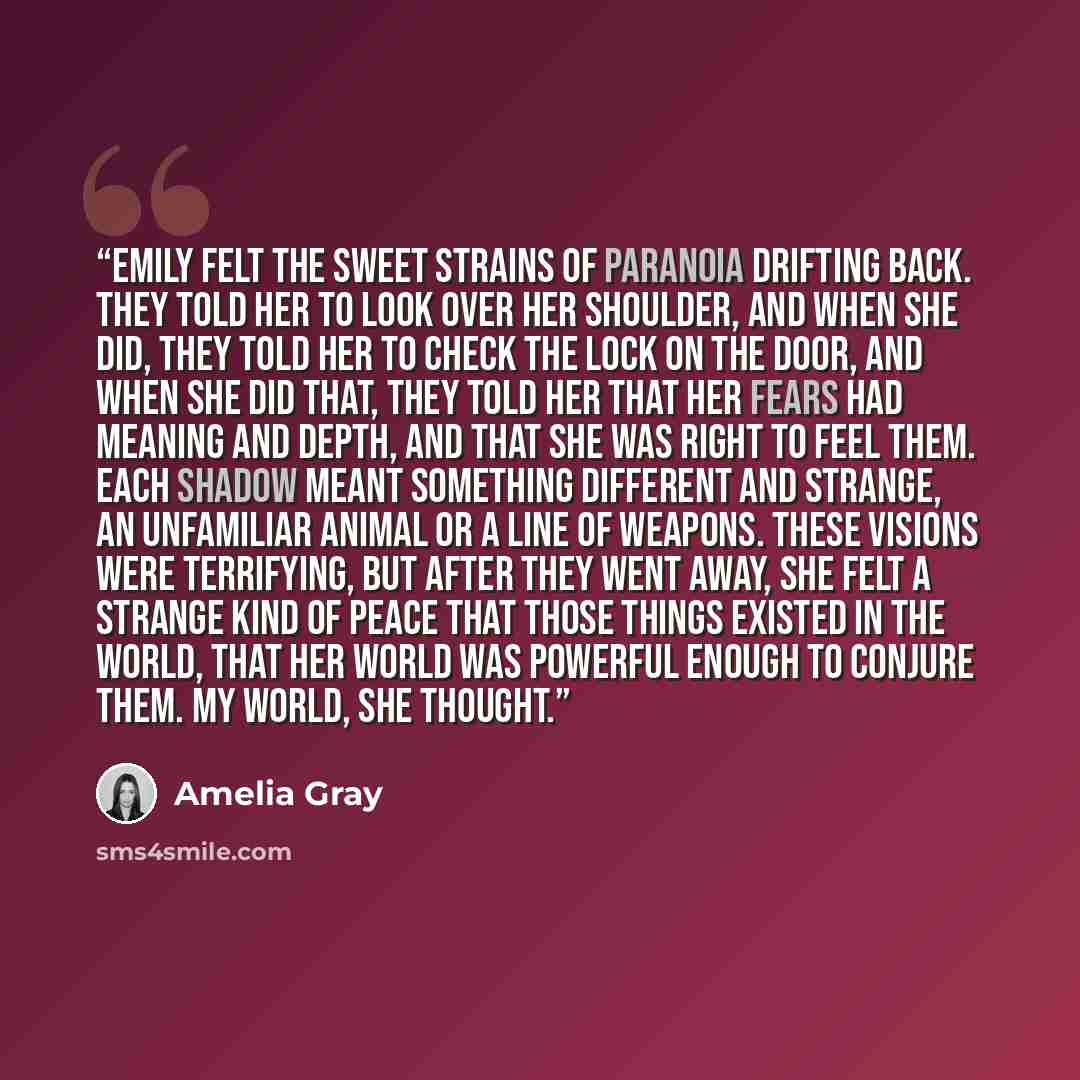 “Emily felt the sweet strains of paranoia drifting back. They told her to look over her shoulder, and when she did, they told her to check the lock on the door, and when she did that, they told her that her fears had meaning and depth, and that she was right to feel them. Each shadow meant…” quote by Amelia Gray