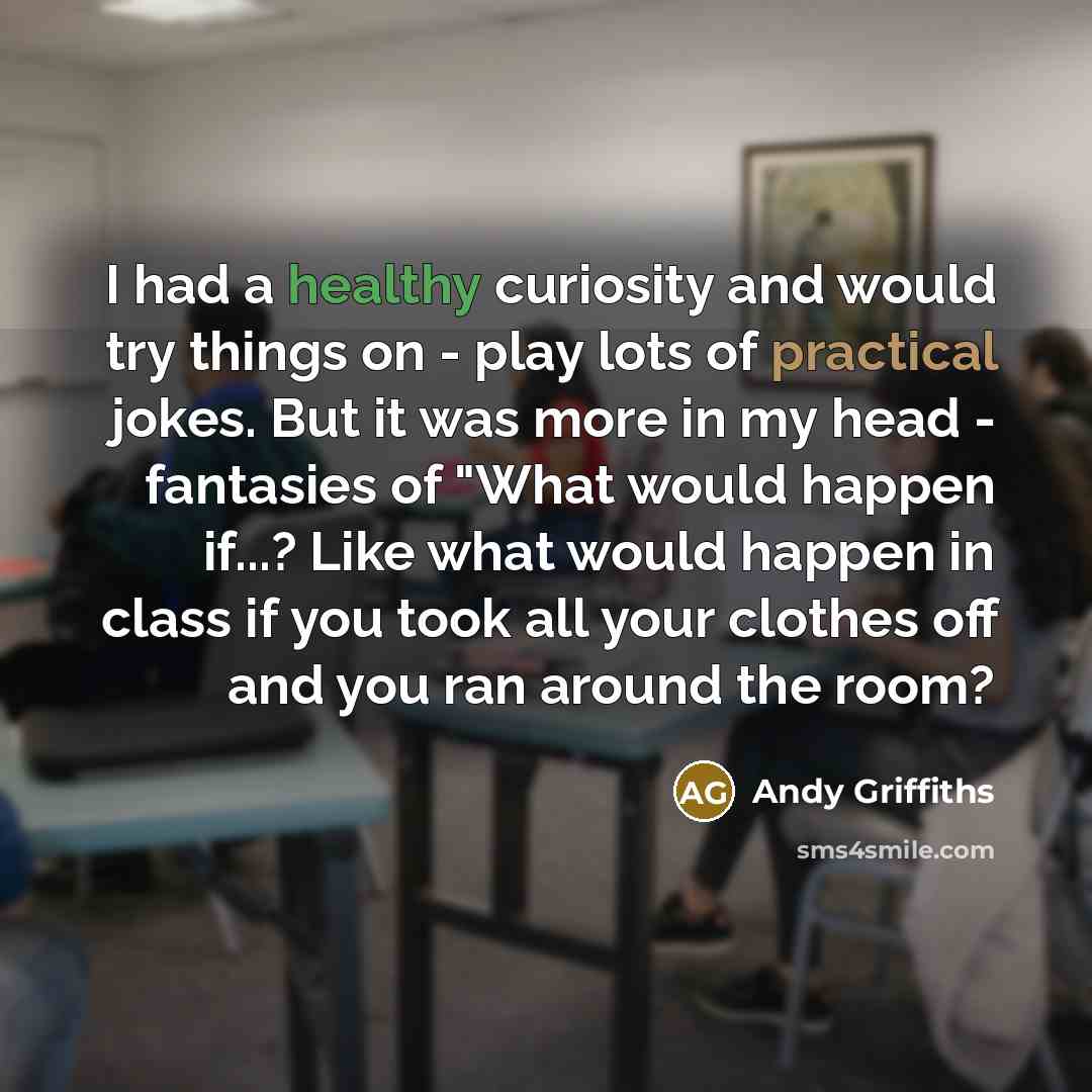 “I had a healthy curiosity and would try things on - play lots of practical jokes. But it was more in my head - fantasies of "What would happen if...? Like what would happen in class if you took all your clothes off and you ran around the room?” quote by Andy Griffiths