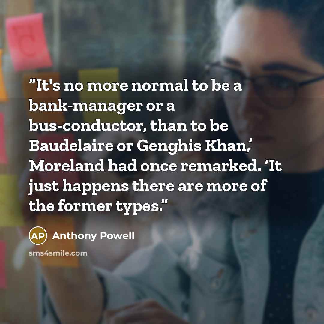 “It's no more normal to be a bank-manager or a bus-conductor, than to be Baudelaire or Genghis Khan,’ Moreland had once remarked. ‘It just happens there are more of the former types.” quote by Anthony Powell