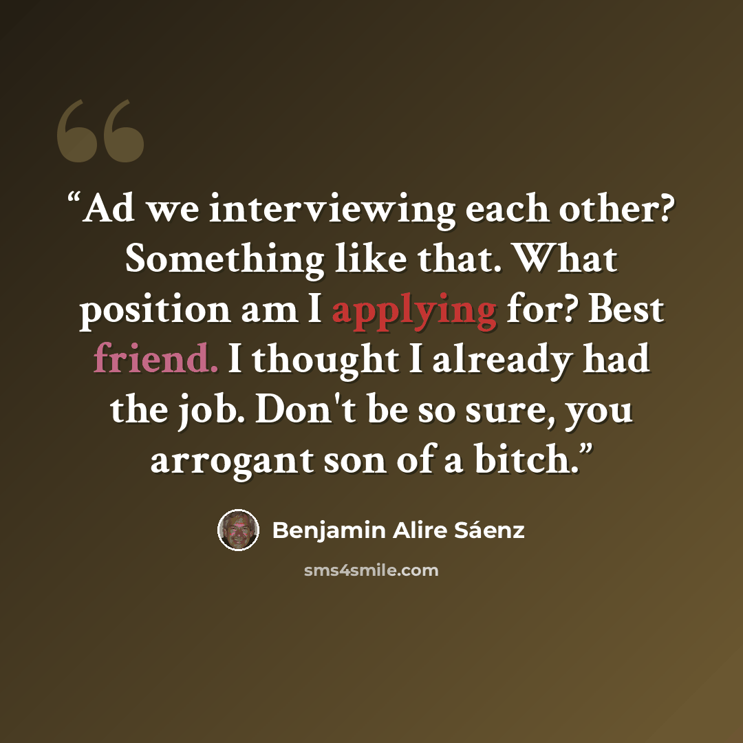 “Ad we interviewing each other? Something like that. What position am I applying for? Best friend. I thought I already had the job. Don't be so sure, you arrogant son of a bitch.” quote by Benjamin Alire Sáenz