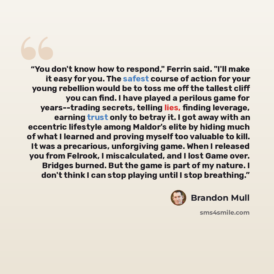 “You don't know how to respond," Ferrin said. "I'll make it easy for you. The safest course of action for your young rebellion would be to toss me off the tallest cliff you can find. I have played a perilous game for years--trading secrets, telling lies, finding leverage, earning trust only to…” quote by Brandon Mull