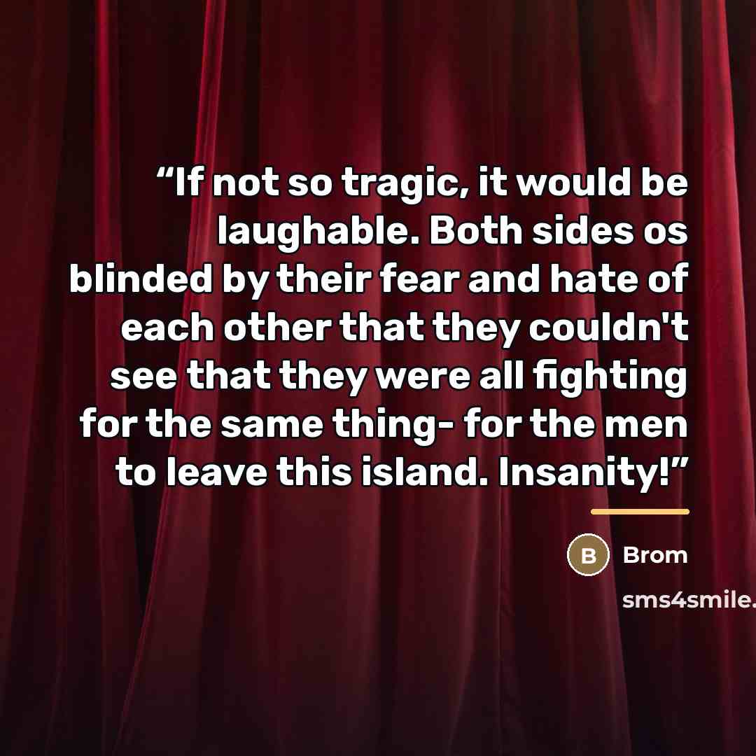 “If not so tragic, it would be laughable. Both sides os blinded by their fear and hate of each other that they couldn't see that they were all fighting for the same thing- for the men to leave this island. Insanity!” quote by Brom