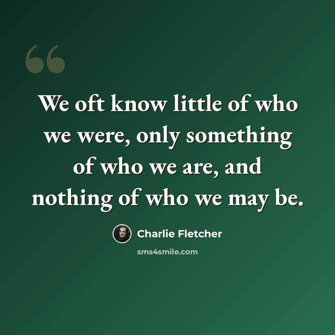 “We oft know little of who we were, only something of who we are, and nothing of who we may be.” quote by Charlie Fletcher