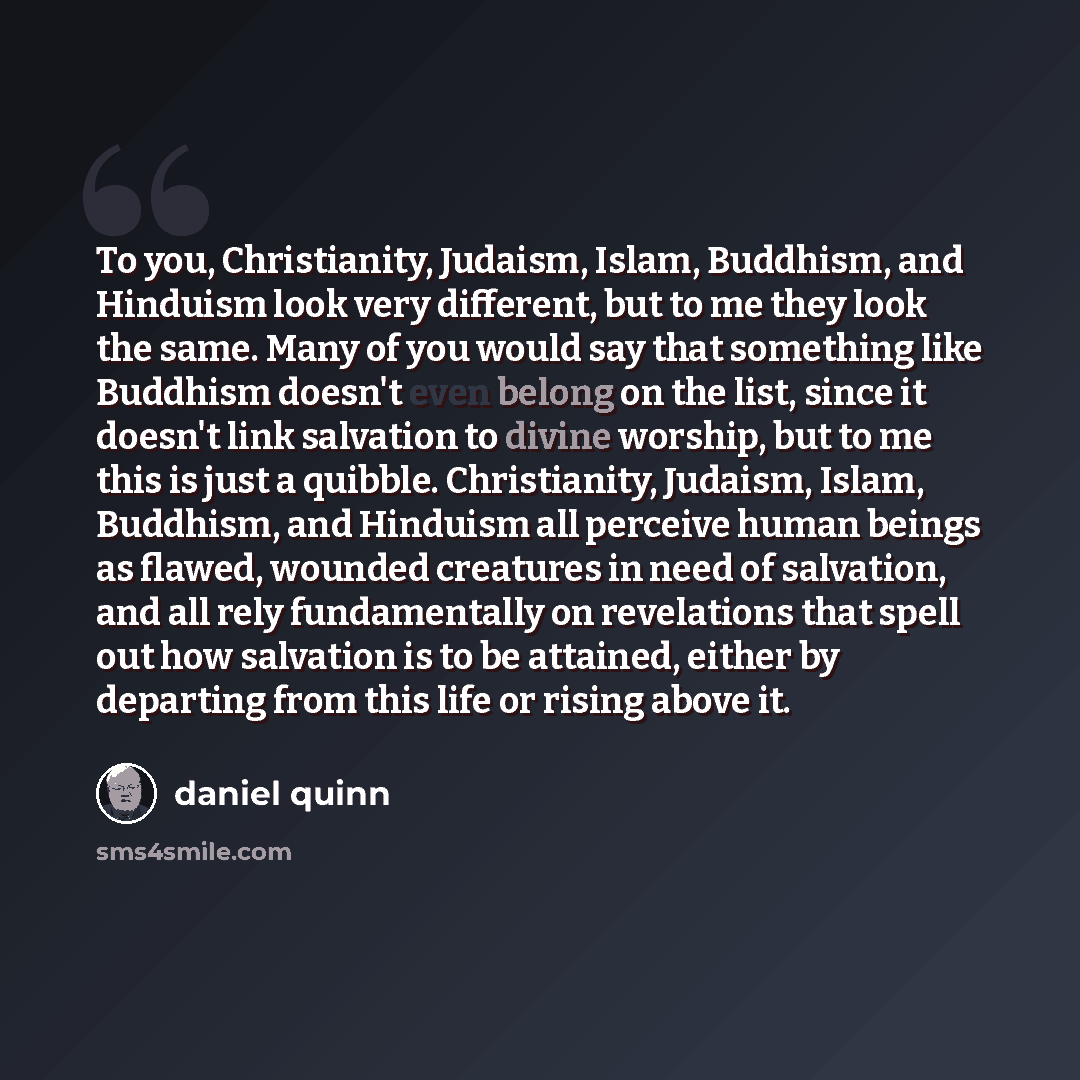 “To you, Christianity, Judaism, Islam, Buddhism, and Hinduism look very different, but to me they look the same. Many of you would say that something like Buddhism doesn't even belong on the list, since it doesn't link salvation to divine worship, but to me this is just a quibble. Christianity…” quote by Daniel Quinn