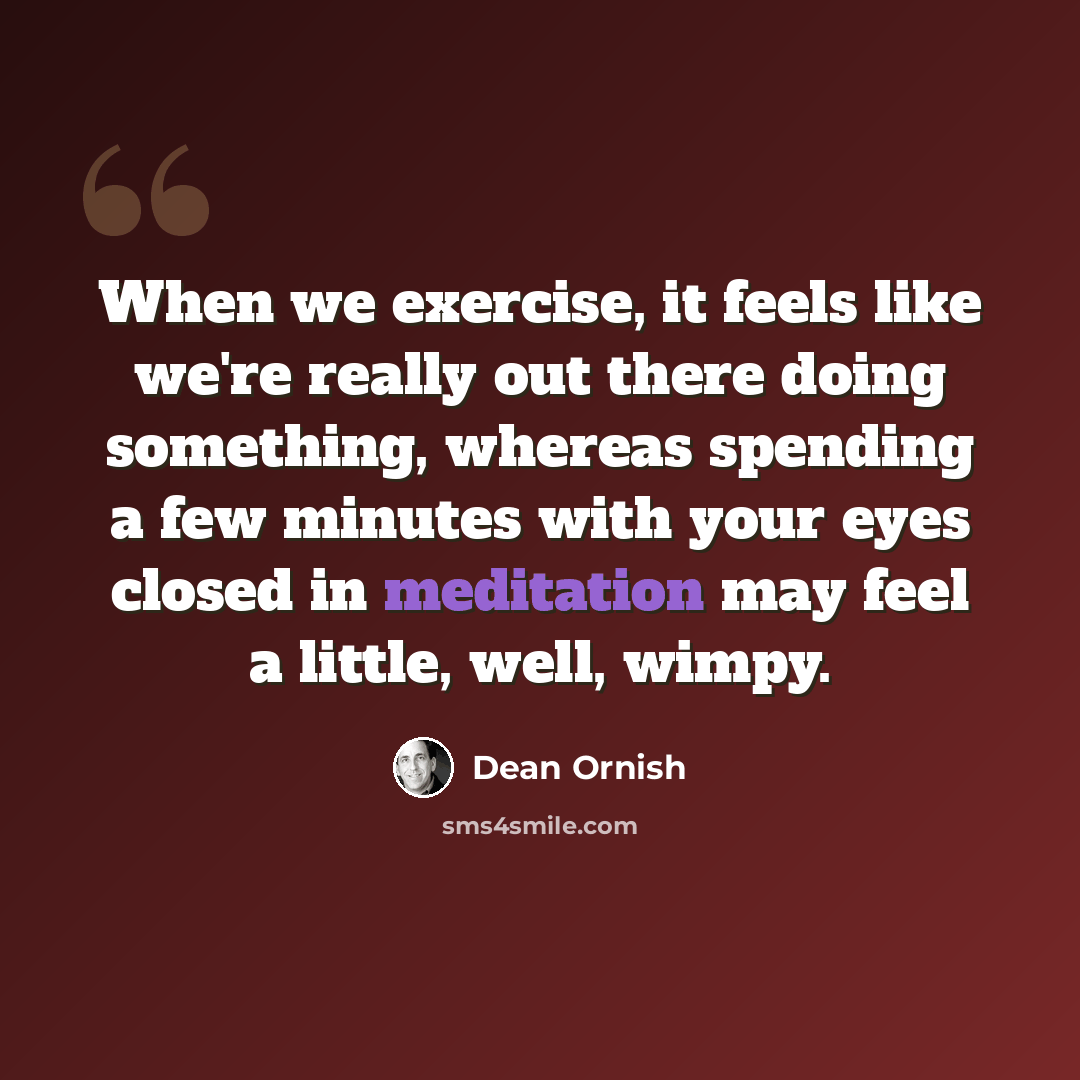 “When we exercise, it feels like we're really out there doing something, whereas spending a few minutes with your eyes closed in meditation may feel a little, well, wimpy.” quote by Dean Ornish