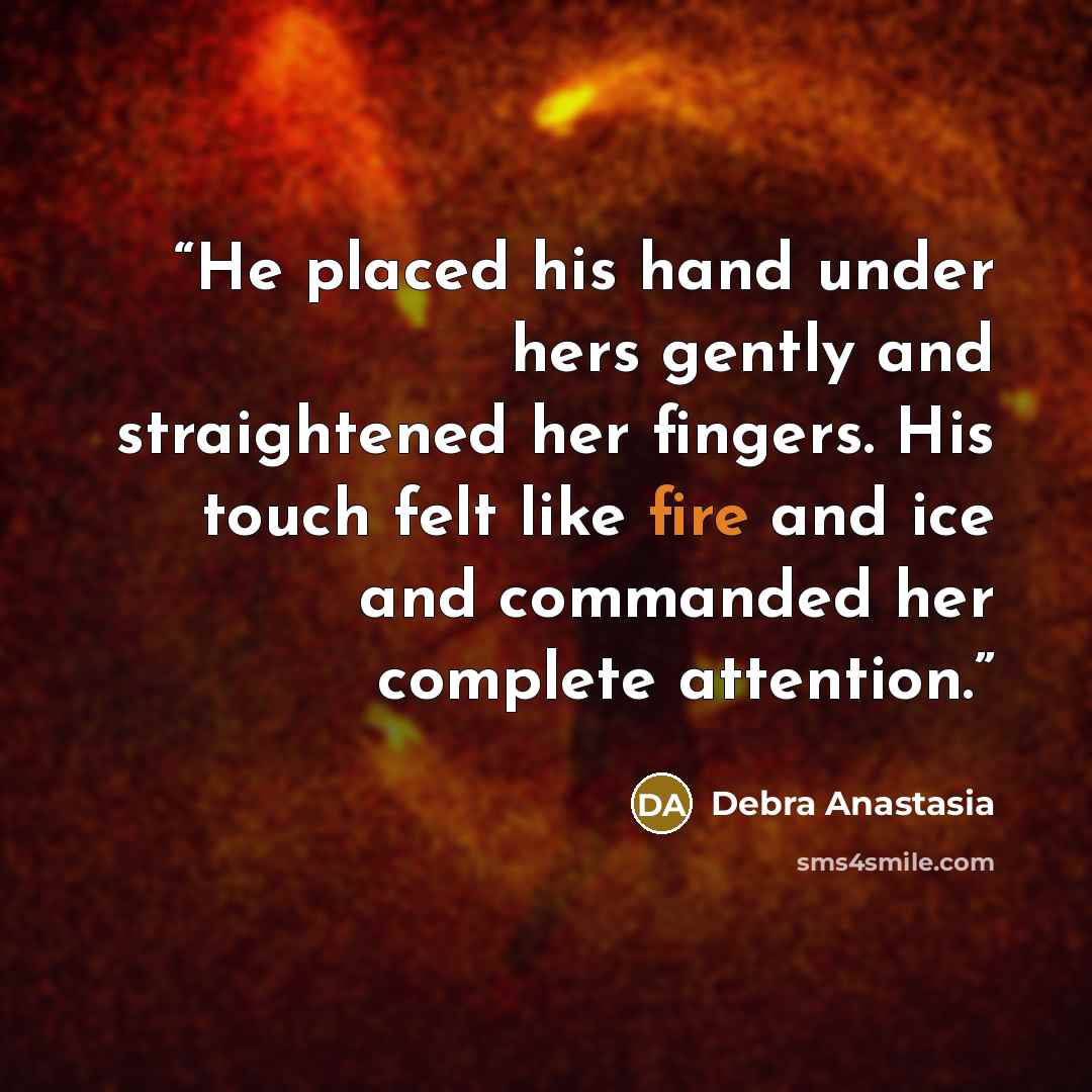 “He placed his hand under hers gently and straightened her fingers. His touch felt like fire and ice and commanded her complete attention.” quote by Debra Anastasia