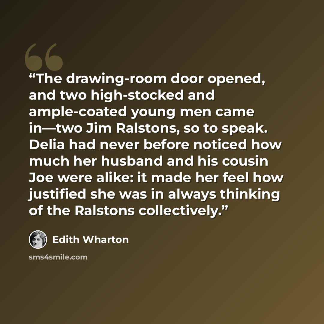 “The drawing-room door opened, and two high-stocked and ample-coated young men came in—two Jim Ralstons, so to speak. Delia had never before noticed how much her husband and his cousin Joe were alike: it made her feel how justified she was in always thinking of the Ralstons collectively.” quote by Edith Wharton