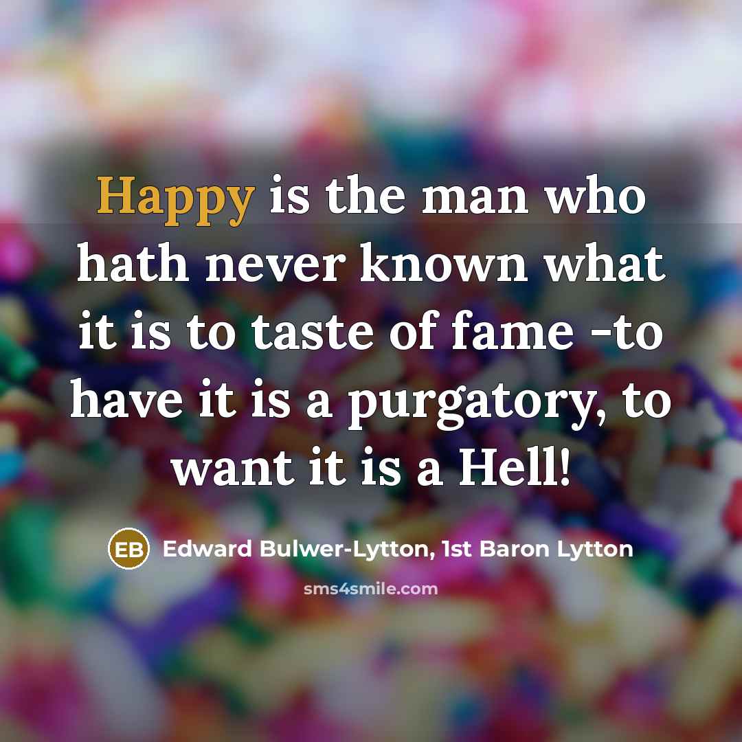 “Happy is the man who hath never known what it is to taste of fame -to have it is a purgatory, to want it is a Hell!” quote by Edward Bulwer-Lytton, 1st Baron Lytton
