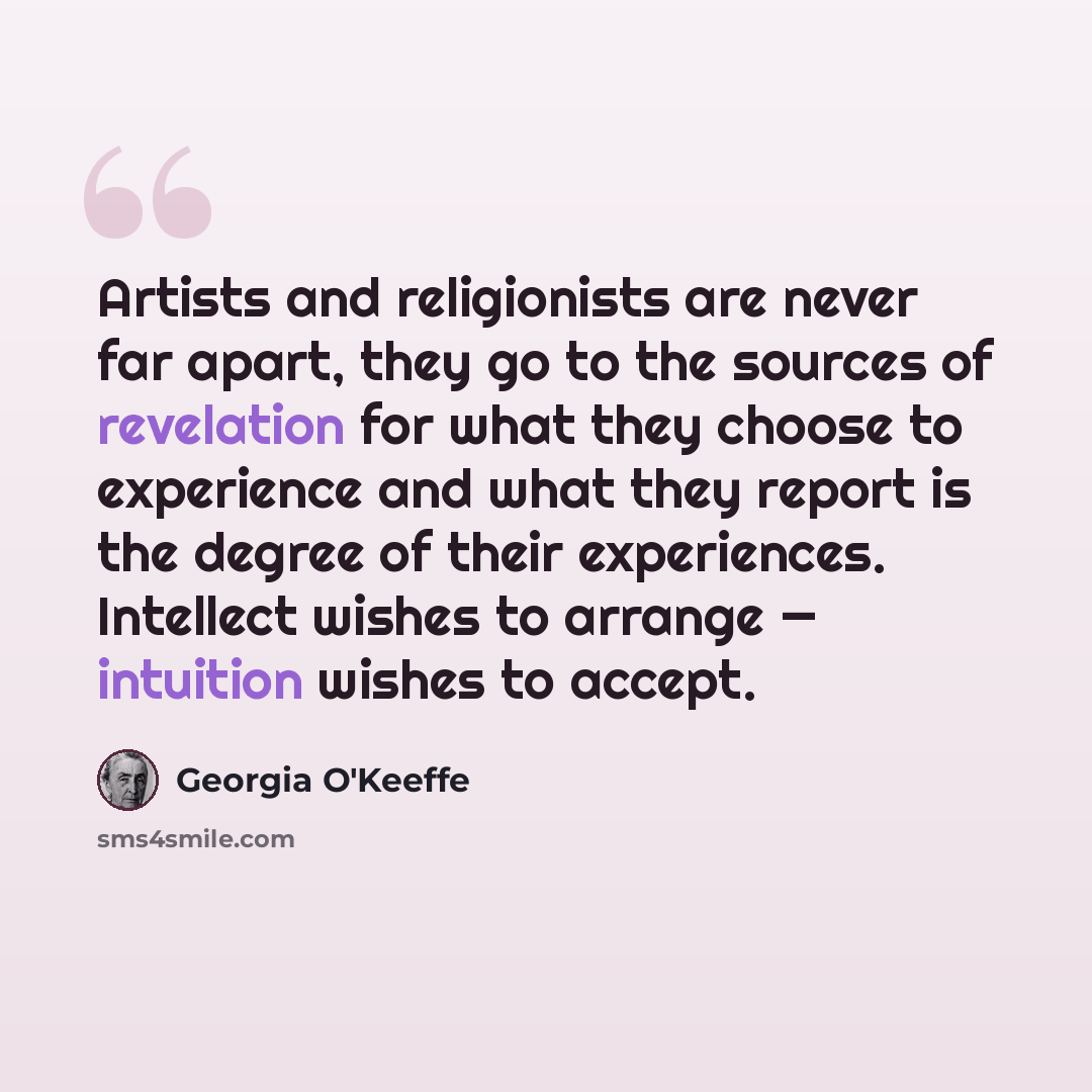 “Artists and religionists are never far apart, they go to the sources of revelation for what they choose to experience and what they report is the degree of their experiences. Intellect wishes to arrange — intuition wishes to accept.” quote by Georgia O'Keeffe