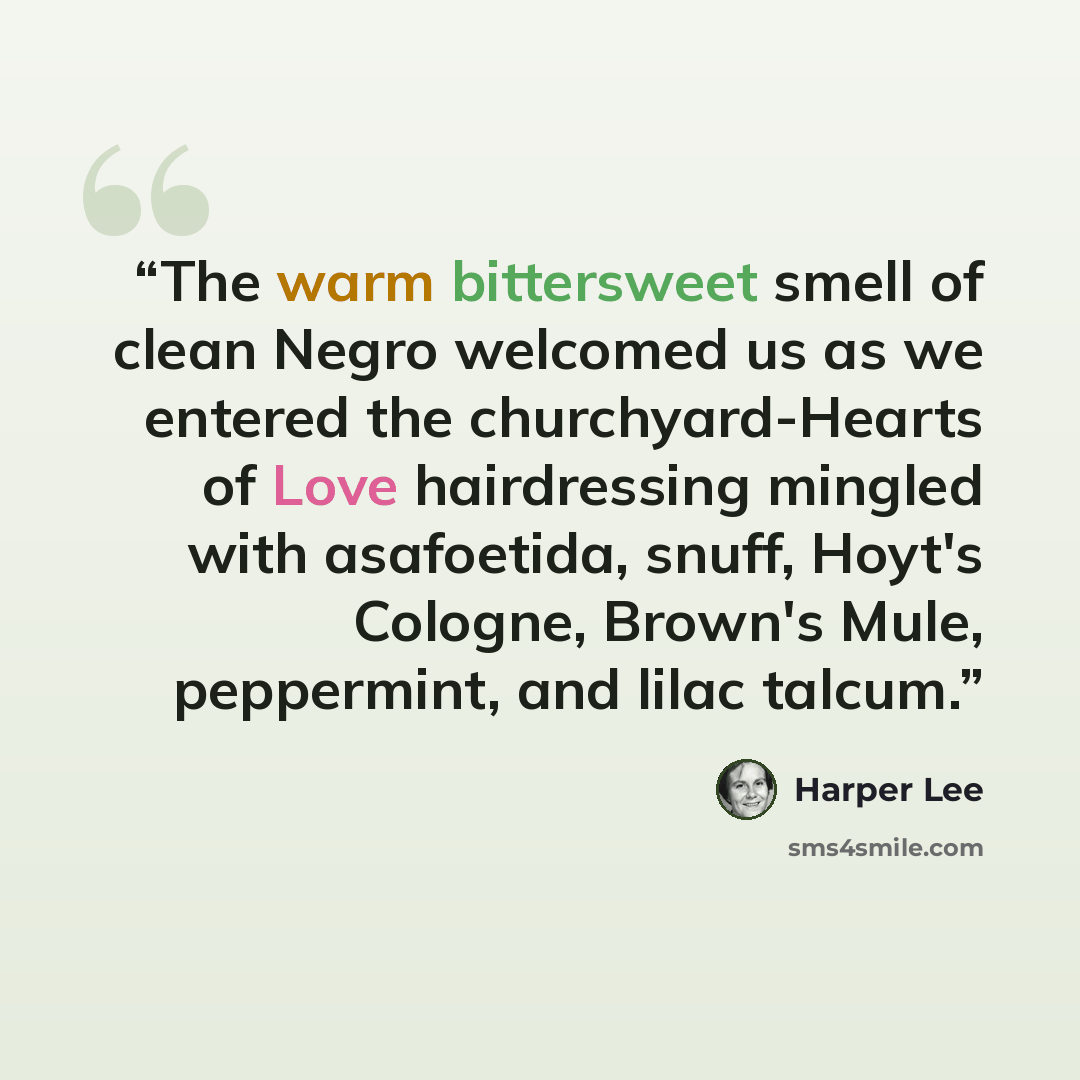 “The warm bittersweet smell of clean Negro welcomed us as we entered the churchyard-Hearts of Love hairdressing mingled with asafoetida, snuff, Hoyt's Cologne, Brown's Mule, peppermint, and lilac talcum.” quote by Harper Lee